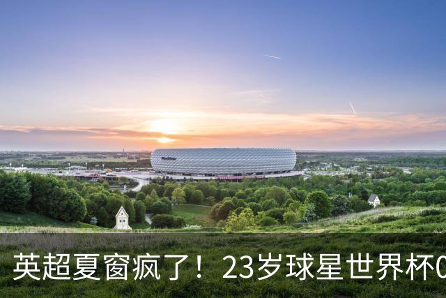 英超夏窗疯了！23岁球星世界杯0进球，有望1.17亿镑加盟切尔西